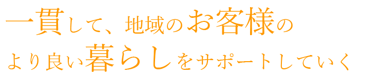 一貫して、地域のお客様のより良い暮らしをサポートしていく