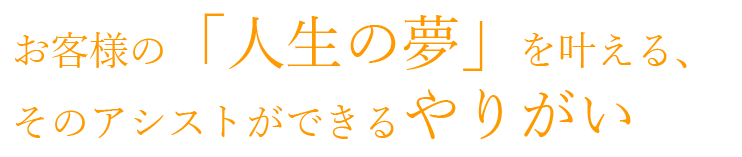 お客様の「人生の夢」を叶える、そのアシストができるやりがい