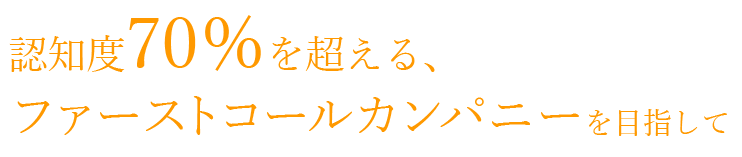 認知度70％を超える、ファーストコールカンパニーを目指して